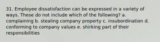 31. Employee dissatisfaction can be expressed in a variety of ways. These do not include which of the following? a. complaining b. stealing company property c. insubordination d. conforming to company values e. shirking part of their responsibilities