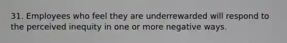 31. Employees who feel they are underrewarded will respond to the perceived inequity in one or more negative ways.