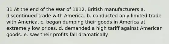 31 At the end of the War of 1812, British manufacturers a. discontinued trade with America. b. conducted only limited trade with America. c. began dumping their goods in America at extremely low prices. d. demanded a high tariff against American goods. e. saw their profits fall dramatically.