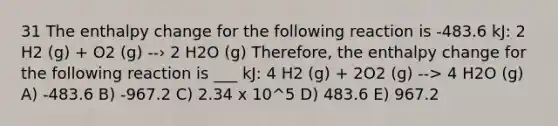 31 The enthalpy change for the following reaction is -483.6 kJ: 2 H2 (g) + O2 (g) --› 2 H2O (g) Therefore, the enthalpy change for the following reaction is ___ kJ: 4 H2 (g) + 2O2 (g) --> 4 H2O (g) A) -483.6 B) -967.2 C) 2.34 x 10^5 D) 483.6 E) 967.2