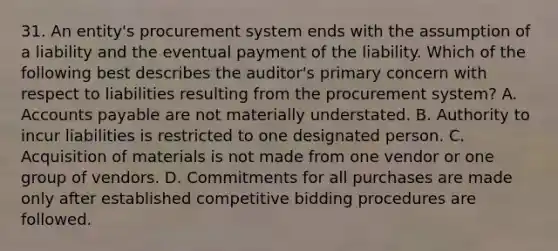 31. An entity's procurement system ends with the assumption of a liability and the eventual payment of the liability. Which of the following best describes the auditor's primary concern with respect to liabilities resulting from the procurement system? A. Accounts payable are not materially understated. B. Authority to incur liabilities is restricted to one designated person. C. Acquisition of materials is not made from one vendor or one group of vendors. D. Commitments for all purchases are made only after established competitive bidding procedures are followed.