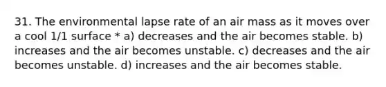 31. The environmental lapse rate of an air mass as it moves over a cool 1/1 surface * a) decreases and the air becomes stable. b) increases and the air becomes unstable. c) decreases and the air becomes unstable. d) increases and the air becomes stable.