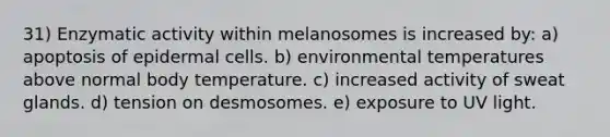 31) Enzymatic activity within melanosomes is increased by: a) apoptosis of epidermal cells. b) environmental temperatures above normal body temperature. c) increased activity of sweat glands. d) tension on desmosomes. e) exposure to UV light.