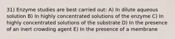 31) Enzyme studies are best carried out: A) In dilute aqueous solution B) In highly concentrated solutions of the enzyme C) In highly concentrated solutions of the substrate D) In the presence of an inert crowding agent E) In the presence of a membrane