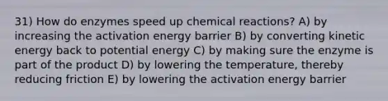 31) How do enzymes speed up <a href='https://www.questionai.com/knowledge/kc6NTom4Ep-chemical-reactions' class='anchor-knowledge'>chemical reactions</a>? A) by increasing the activation energy barrier B) by converting kinetic energy back to potential energy C) by making sure the enzyme is part of the product D) by lowering the temperature, thereby reducing friction E) by lowering the activation energy barrier