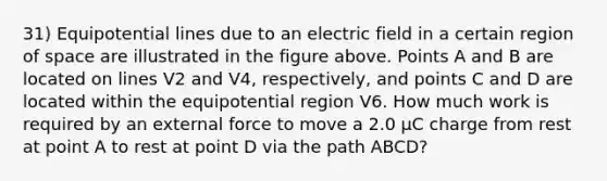 31) Equipotential lines due to an electric field in a certain region of space are illustrated in the figure above. Points A and B are located on lines V2 and V4, respectively, and points C and D are located within the equipotential region V6. How much work is required by an external force to move a 2.0 μC charge from rest at point A to rest at point D via the path ABCD?