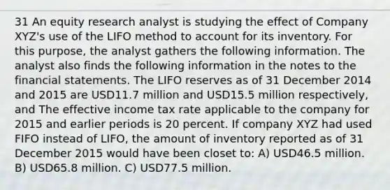 31 An equity research analyst is studying the effect of Company XYZ's use of the LIFO method to account for its inventory. For this purpose, the analyst gathers the following information. The analyst also finds the following information in the notes to the <a href='https://www.questionai.com/knowledge/kFBJaQCz4b-financial-statements' class='anchor-knowledge'>financial statements</a>. The LIFO reserves as of 31 December 2014 and 2015 are USD11.7 million and USD15.5 million respectively, and The effective income tax rate applicable to the company for 2015 and earlier periods is 20 percent. If company XYZ had used FIFO instead of LIFO, the amount of inventory reported as of 31 December 2015 would have been closet to: A) USD46.5 million. B) USD65.8 million. C) USD77.5 million.