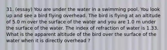 31. (essay) You are under the water in a swimming pool. You look up and see a bird flying overhead. The bird is flying at an altitude of 5.0 m over the surface of the water and you are 1.0 m under the surface of the water. The index of refraction of water is 1.33. What is the apparent altitude of the bird over the surface of the water when it is directly overhead ?