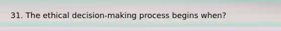 31. The ethical decision-making process begins when?