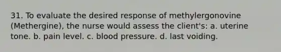 31. To evaluate the desired response of methylergonovine (Methergine), the nurse would assess the client's: a. uterine tone. b. pain level. c. blood pressure. d. last voiding.