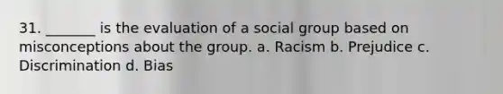 31. _______ is the evaluation of a social group based on misconceptions about the group. a. Racism b. Prejudice c. Discrimination d. Bias