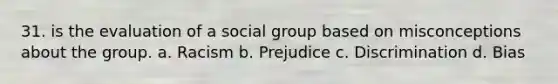 31. is the evaluation of a social group based on misconceptions about the group. a. Racism b. Prejudice c. Discrimination d. Bias