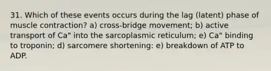 31. Which of these events occurs during the lag (latent) phase of muscle contraction? a) cross-bridge movement; b) active transport of Ca" into the sarcoplasmic reticulum; e) Ca" binding to troponin; d) sarcomere shortening: e) breakdown of ATP to ADP.