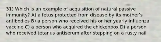 31) Which is an example of acquisition of natural passive immunity? A) a fetus protected from disease by its motherʹs antibodies B) a person who received his or her yearly influenza vaccine C) a person who acquired the chickenpox D) a person who received tetanus antiserum after stepping on a rusty nail