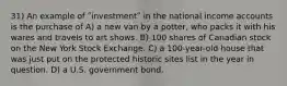 31) An example of ʺinvestmentʺ in the national income accounts is the purchase of A) a new van by a potter, who packs it with his wares and travels to art shows. B) 100 shares of Canadian stock on the New York Stock Exchange. C) a 100-year-old house that was just put on the protected historic sites list in the year in question. D) a U.S. government bond.