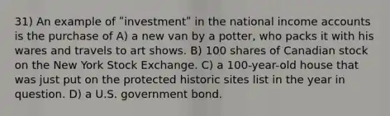 31) An example of ʺinvestmentʺ in the national income accounts is the purchase of A) a new van by a potter, who packs it with his wares and travels to art shows. B) 100 shares of Canadian stock on the New York Stock Exchange. C) a 100-year-old house that was just put on the protected historic sites list in the year in question. D) a U.S. government bond.