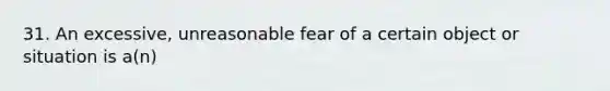 31. An excessive, unreasonable fear of a certain object or situation is a(n)