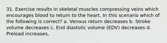 31. Exercise results in skeletal muscles compressing veins which encourages blood to return to the heart. In this scenario which of the following is correct? a. Venous return decreases b. Stroke volume decreases c. End diastolic volume (EDV) decreases d. Preload increases,