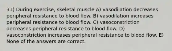 31) During exercise, skeletal muscle A) vasodilation decreases peripheral resistance to blood flow. B) vasodilation increases peripheral resistance to blood flow. C) vasoconstriction decreases peripheral resistance to blood flow. D) vasoconstriction increases peripheral resistance to blood flow. E) None of the answers are correct.