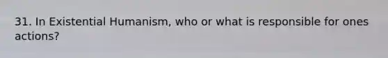 31. In Existential Humanism, who or what is responsible for ones actions?