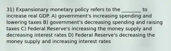 31) Expansionary monetary policy refers to the ________ to increase real GDP. A) government's increasing spending and lowering taxes B) government's decreasing spending and raising taxes C) Federal Reserve's increasing the money supply and decreasing interest rates D) Federal Reserve's decreasing the money supply and increasing interest rates