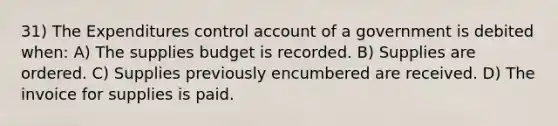 31) The Expenditures control account of a government is debited when: A) The supplies budget is recorded. B) Supplies are ordered. C) Supplies previously encumbered are received. D) The invoice for supplies is paid.