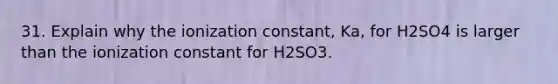 31. Explain why the ionization constant, Ka, for H2SO4 is larger than the ionization constant for H2SO3.