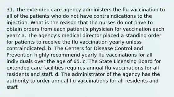 31. The extended care agency administers the flu vaccination to all of the patients who do not have contraindications to the injection. What is the reason that the nurses do not have to obtain orders from each patient's physician for vaccination each year? a. The agency's medical director placed a standing order for patients to receive the flu vaccination yearly unless contraindicated. b. The Centers for Disease Control and Prevention highly recommend yearly flu vaccinations for all individuals over the age of 65. c. The State Licensing Board for extended care facilities requires annual flu vaccinations for all residents and staff. d. The administrator of the agency has the authority to order annual flu vaccinations for all residents and staff.