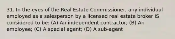 31. In the eyes of the Real Estate Commissioner, any individual employed as a salesperson by a licensed real estate broker IS considered to be: (A) An independent contractor; (B) An employee; (C) A special agent; (D) A sub-agent