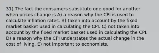 31) The fact the consumers substitute one good for another when prices change is A) a reason why the CPI is used to calculate inflation rates. B) taken into account by the fixed market basket used in calculating the CPI. C) not taken into account by the fixed market basket used in calculating the CPI. D) a reason why the CPI understates the actual change in the cost of living. E) not important to economists.