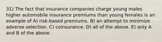 31) The fact that insurance companies charge young males higher automobile insurance premiums than young females is an example of A) risk-based premiums. B) an attempt to minimize adverse selection. C) coinsurance. D) all of the above. E) only A and B of the above.