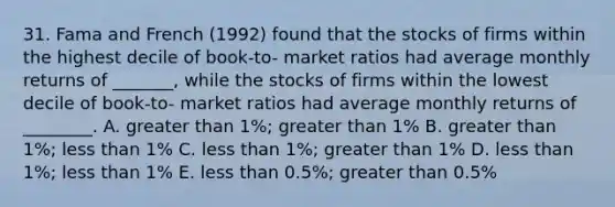 31. Fama and French (1992) found that the stocks of firms within the highest decile of book-to- market ratios had average monthly returns of _______, while the stocks of firms within the lowest decile of book-to- market ratios had average monthly returns of ________. A. greater than 1%; greater than 1% B. greater than 1%; less than 1% C. less than 1%; greater than 1% D. less than 1%; less than 1% E. less than 0.5%; greater than 0.5%