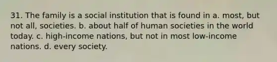 31. The family is a social institution that is found in a. most, but not all, societies. b. about half of human societies in the world today. c. high-income nations, but not in most low-income nations. d. every society.