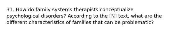 31. How do family systems therapists conceptualize <a href='https://www.questionai.com/knowledge/ki9dj0ALpL-psychological-disorders' class='anchor-knowledge'>psychological disorders</a>? According to the [N] text, what are the different characteristics of families that can be problematic?