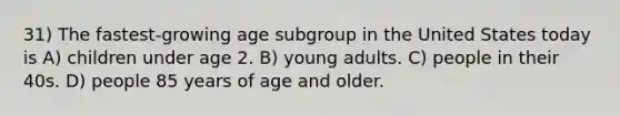 31) The fastest-growing age subgroup in the United States today is A) children under age 2. B) young adults. C) people in their 40s. D) people 85 years of age and older.