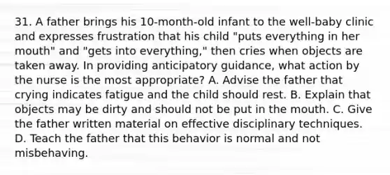 31. A father brings his 10-month-old infant to the well-baby clinic and expresses frustration that his child "puts everything in her mouth" and "gets into everything," then cries when objects are taken away. In providing anticipatory guidance, what action by the nurse is the most appropriate? A. Advise the father that crying indicates fatigue and the child should rest. B. Explain that objects may be dirty and should not be put in the mouth. C. Give the father written material on effective disciplinary techniques. D. Teach the father that this behavior is normal and not misbehaving.