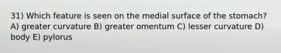 31) Which feature is seen on the medial surface of the stomach? A) greater curvature B) greater omentum C) lesser curvature D) body E) pylorus