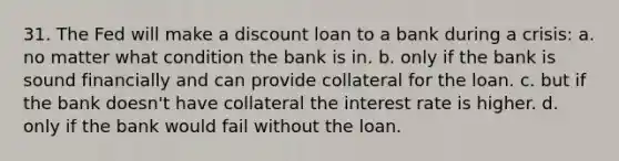 31. The Fed will make a discount loan to a bank during a crisis: a. no matter what condition the bank is in. b. only if the bank is sound financially and can provide collateral for the loan. c. but if the bank doesn't have collateral the interest rate is higher. d. only if the bank would fail without the loan.