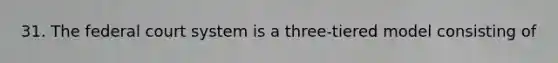 31. The federal court system is a three-tiered model consisting of