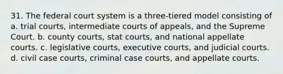 31. <a href='https://www.questionai.com/knowledge/kpreRDKlD3-the-federal-court-system' class='anchor-knowledge'>the federal court system</a> is a three-tiered model consisting of a. trial courts, intermediate courts of appeals, and the Supreme Court. b. county courts, stat courts, and national appellate courts. c. legislative courts, executive courts, and judicial courts. d. civil case courts, criminal case courts, and appellate courts.