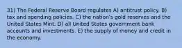 31) The Federal Reserve Board regulates A) antitrust policy. B) tax and spending policies. C) the nationʹs gold reserves and the United States Mint. D) all United States government bank accounts and investments. E) the supply of money and credit in the economy.