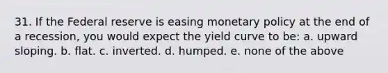 31. If the Federal reserve is easing monetary policy at the end of a recession, you would expect the yield curve to be: a. upward sloping. b. flat. c. inverted. d. humped. e. none of the above