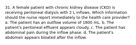 31. A female patient with chronic kidney disease (CKD) is receiving peritoneal dialysis with 2 L inflows. Which information should the nurse report immediately to the health care provider? a. The patient has an outflow volume of 1800 mL. b. The patient's peritoneal effluent appears cloudy. c. The patient has abdominal pain during the inflow phase. d. The patient's abdomen appears bloated after the inflow.