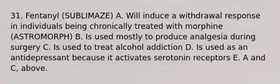 31. Fentanyl (SUBLIMAZE) A. Will induce a withdrawal response in individuals being chronically treated with morphine (ASTROMORPH) B. Is used mostly to produce analgesia during surgery C. Is used to treat alcohol addiction D. Is used as an antidepressant because it activates serotonin receptors E. A and C, above.