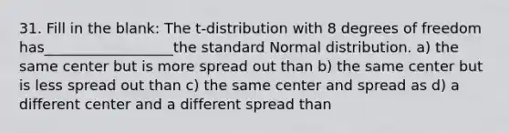 31. Fill in the blank: The t-distribution with 8 degrees of freedom has__________________the standard Normal distribution. a) the same center but is more spread out than b) the same center but is less spread out than c) the same center and spread as d) a different center and a different spread than