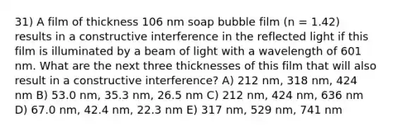 31) A film of thickness 106 nm soap bubble film (n = 1.42) results in a constructive interference in the reflected light if this film is illuminated by a beam of light with a wavelength of 601 nm. What are the next three thicknesses of this film that will also result in a constructive interference? A) 212 nm, 318 nm, 424 nm B) 53.0 nm, 35.3 nm, 26.5 nm C) 212 nm, 424 nm, 636 nm D) 67.0 nm, 42.4 nm, 22.3 nm E) 317 nm, 529 nm, 741 nm