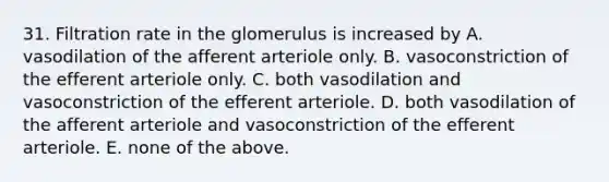 31. Filtration rate in the glomerulus is increased by A. vasodilation of the afferent arteriole only. B. vasoconstriction of the efferent arteriole only. C. both vasodilation and vasoconstriction of the efferent arteriole. D. both vasodilation of the afferent arteriole and vasoconstriction of the efferent arteriole. E. none of the above.