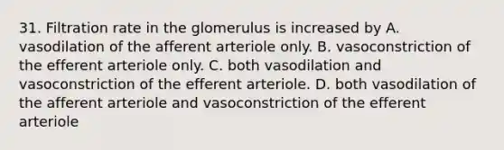 31. Filtration rate in the glomerulus is increased by A. vasodilation of the afferent arteriole only. B. vasoconstriction of the efferent arteriole only. C. both vasodilation and vasoconstriction of the efferent arteriole. D. both vasodilation of the afferent arteriole and vasoconstriction of the efferent arteriole