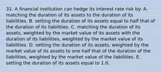 31. A financial institution can hedge its interest rate risk by: A. matching the duration of its assets to the duration of its liabilities. B. setting the duration of its assets equal to half that of the duration of its liabilities. C. matching the duration of its assets, weighted by the market value of its assets with the duration of its liabilities, weighted by the market value of its liabilities. D. setting the duration of its assets, weighted by the market value of its assets to one half that of the duration of the liabilities, weighted by the market value of the liabilities. E. setting the duration of its assets equal to 1.0.