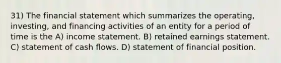 31) The financial statement which summarizes the operating, investing, and financing activities of an entity for a period of time is the A) income statement. B) retained earnings statement. C) statement of cash flows. D) statement of financial position.